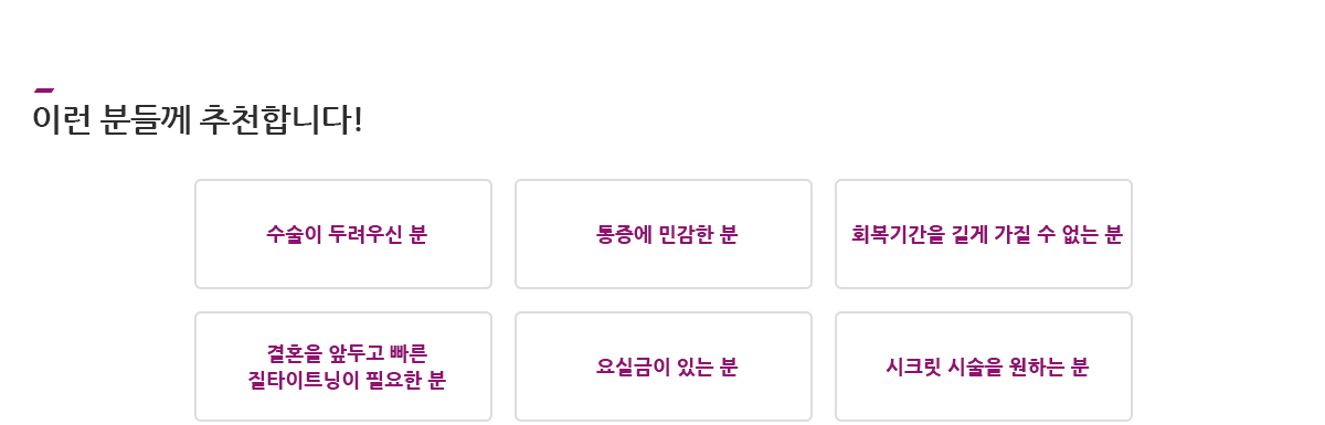 이런 분들께 추천합니다! 수술이 두려우신 분, 통증에 민감한 분, 회복기간을 길게 가질 수 없는 분, 결혼을 앞두고 빠른 질타이트닝이 필요한 분, 요실금이 있는 분, 시크릿 시술을 원하는 분